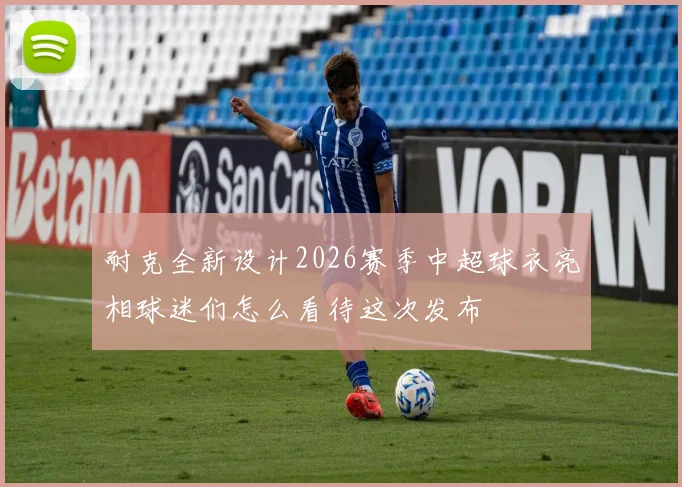 耐克全新设计2026赛季中超球衣亮相球迷们怎么看待这次发布