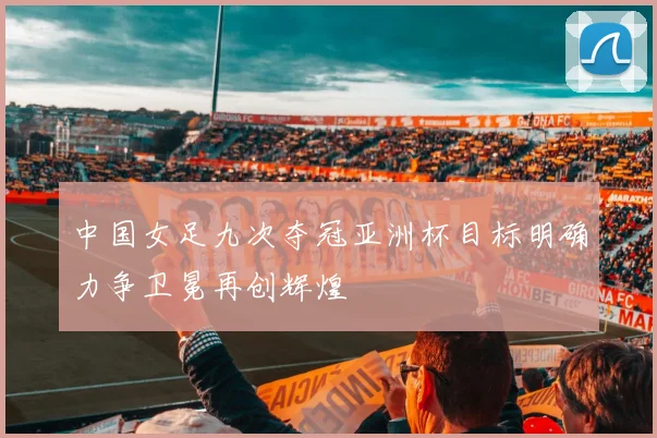 中国女足九次夺冠亚洲杯目标明确力争卫冕再创辉煌