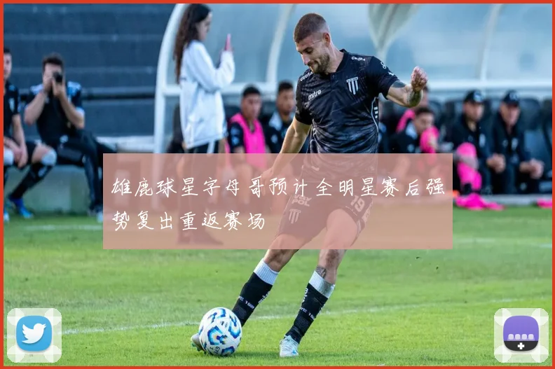 雄鹿球星字母哥预计全明星赛后强势复出重返赛场