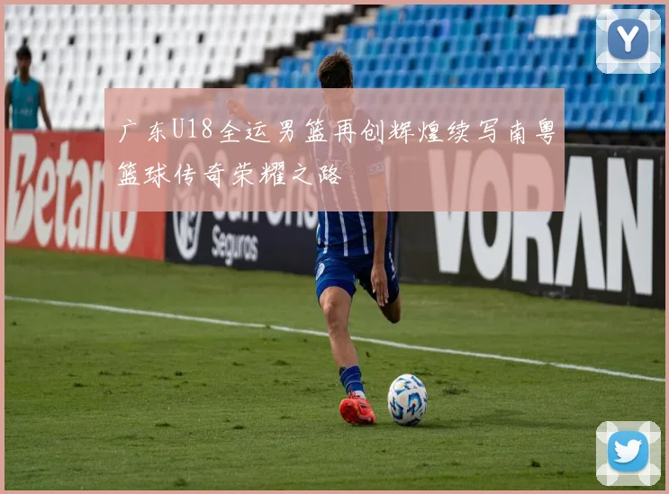 广东U18全运男篮再创辉煌续写南粤篮球传奇荣耀之路