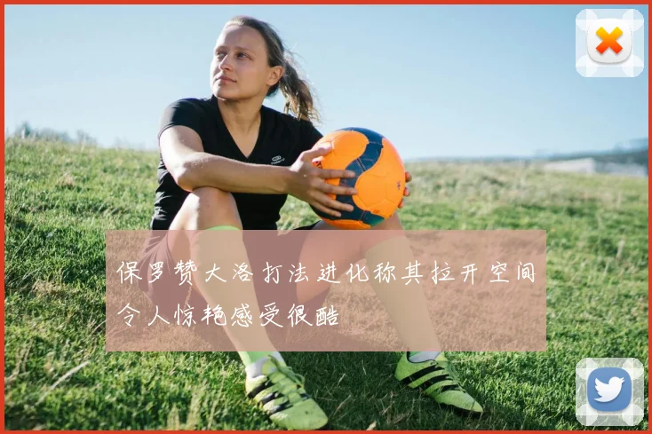 保罗赞大洛打法进化称其拉开空间令人惊艳感受很酷