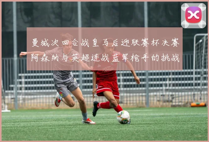 曼城次回合战皇马后迎联赛杯决赛阿森纳与英超连战蓝军枪手的挑战