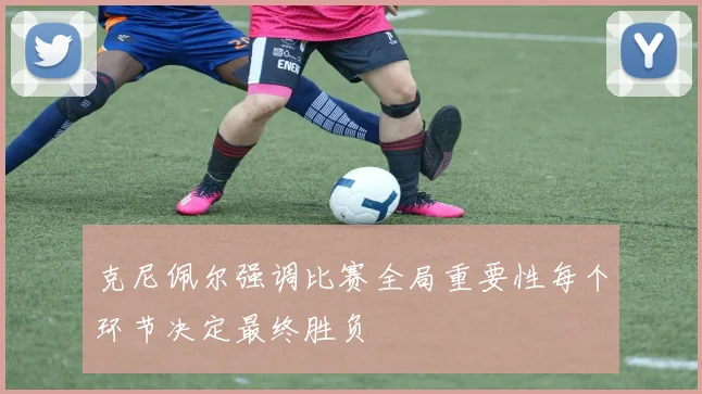克尼佩尔强调比赛全局重要性每个环节决定最终胜负