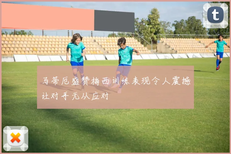 马蒂厄盛赞梅西训练表现令人震撼让对手无从应对