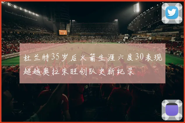 杜兰特35岁后火箭生涯六度30表现超越奥拉朱旺创队史新纪录