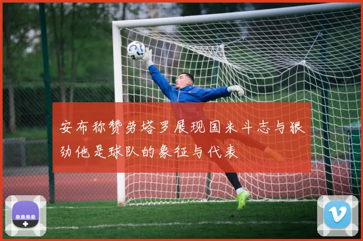 安布称赞劳塔罗展现国米斗志与狠劲他是球队的象征与代表