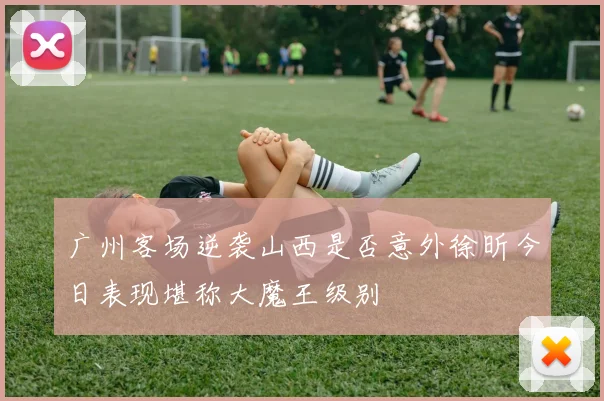 广州客场逆袭山西是否意外徐昕今日表现堪称大魔王级别