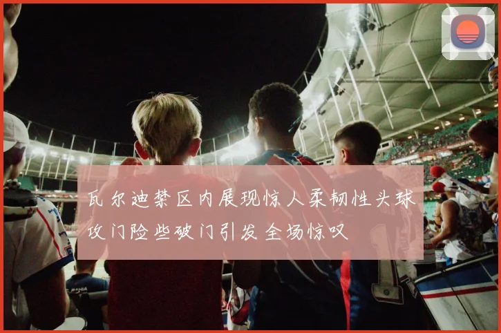 瓦尔迪禁区内展现惊人柔韧性头球攻门险些破门引发全场惊叹