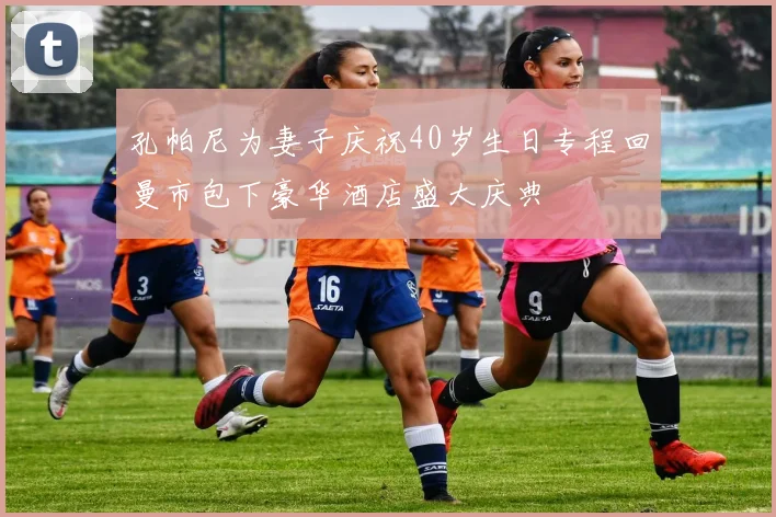 孔帕尼为妻子庆祝40岁生日专程回曼市包下豪华酒店盛大庆典