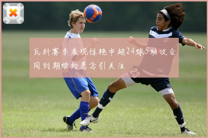 瓦科赛季表现惊艳中超24球5助攻合同到期续约悬念引关注