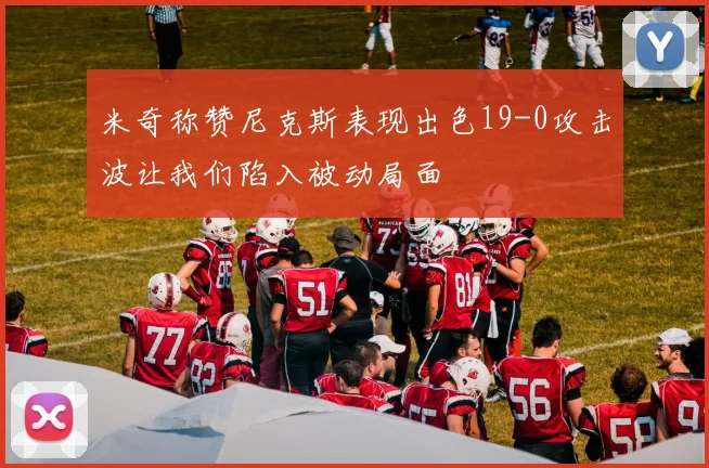 米奇称赞尼克斯表现出色19-0攻击波让我们陷入被动局面