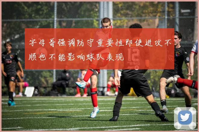 字母哥强调防守重要性即使进攻不顺也不能影响球队表现