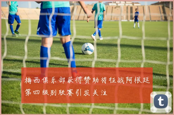 梅西俱乐部获得赞助将征战阿根廷第四级别联赛引发关注