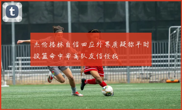 杰伦格林自信回应外界质疑称平时投篮命中率高队友信任我