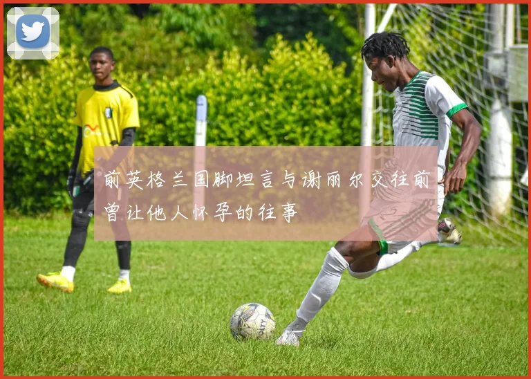 前英格兰国脚坦言与谢丽尔交往前曾让他人怀孕的往事