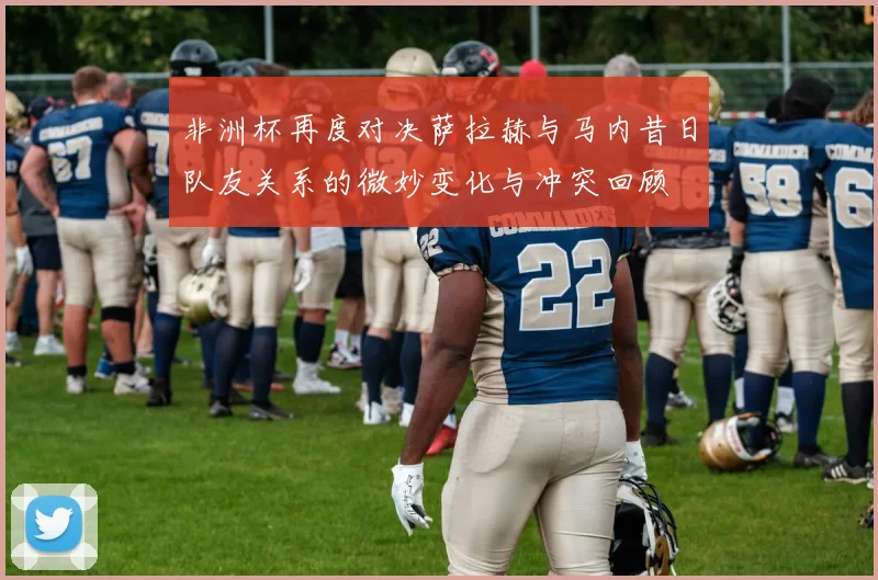 非洲杯再度对决萨拉赫与马内昔日队友关系的微妙变化与冲突回顾