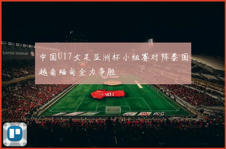 中国U17女足亚洲杯小组赛对阵泰国越南缅甸全力争胜