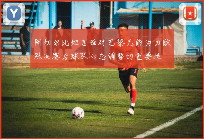 阿切尔比坦言面对巴黎无能为力欧冠决赛后球队心态调整的重要性
