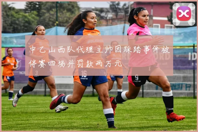 中乙山西队代理主帅因踩踏事件被停赛四场并罚款两万元
