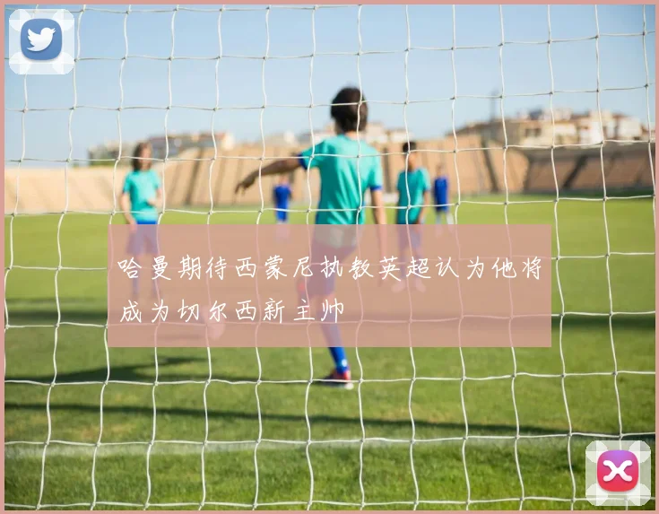 哈曼期待西蒙尼执教英超认为他将成为切尔西新主帅