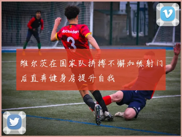 维尔茨在国家队拼搏不懈加练射门后直奔健身房提升自我