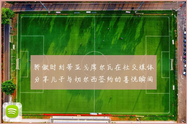 骄傲时刻蒂亚戈席尔瓦在社交媒体分享儿子与切尔西签约的喜悦瞬间