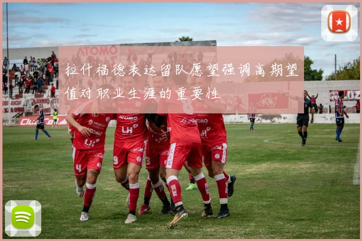 拉什福德表达留队愿望强调高期望值对职业生涯的重要性