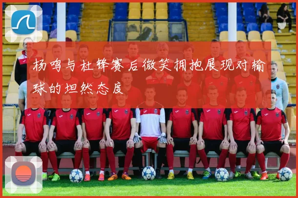 杨鸣与杜锋赛后微笑拥抱展现对输球的坦然态度