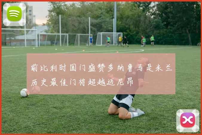 前比利时国门盛赞多纳鲁马是米兰历史最佳门将超越迈尼昂