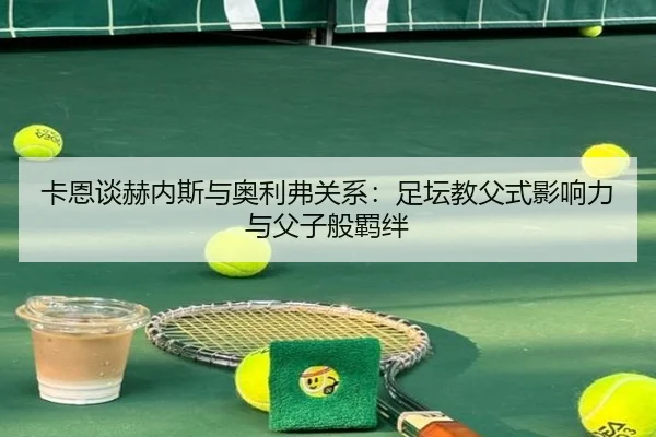 卡恩谈赫内斯与奥利弗关系：足坛教父式影响力与父子般羁绊（jiuyou）